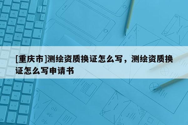 [重庆市]测绘资质换证怎么写，测绘资质换证怎么写申请书