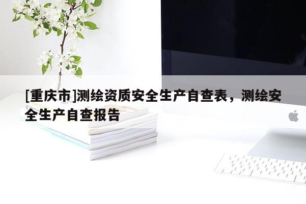 [重庆市]测绘资质安全生产自查表，测绘安全生产自查报告