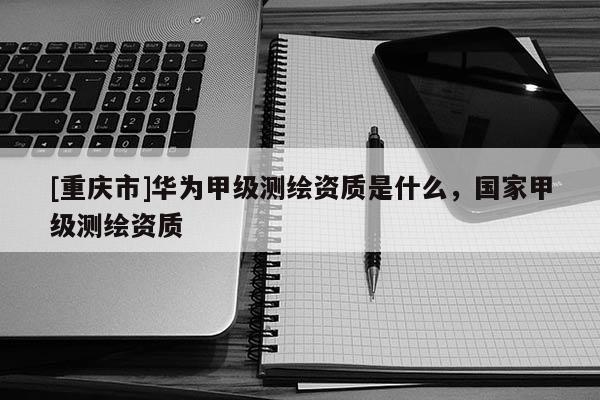 [重庆市]华为甲级测绘资质是什么，国家甲级测绘资质