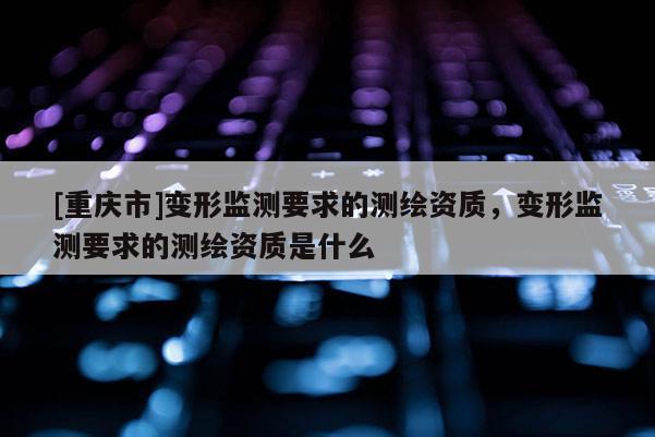 [重庆市]变形监测要求的测绘资质，变形监测要求的测绘资质是什么