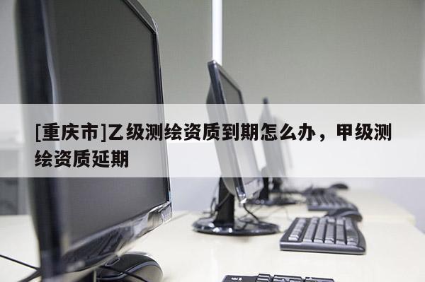 [重庆市]乙级测绘资质到期怎么办，甲级测绘资质延期