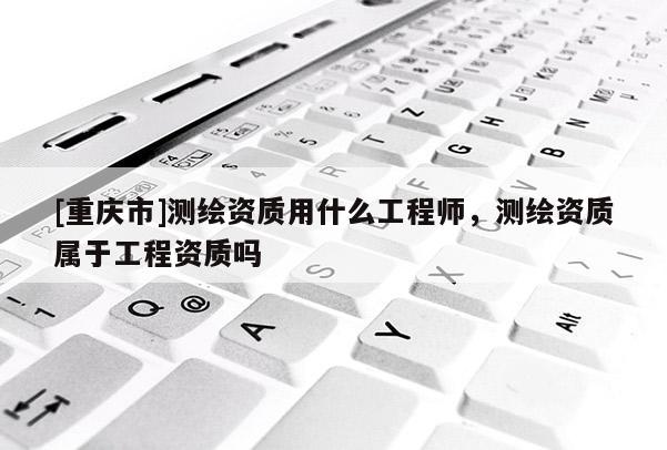 [重庆市]测绘资质用什么工程师，测绘资质属于工程资质吗