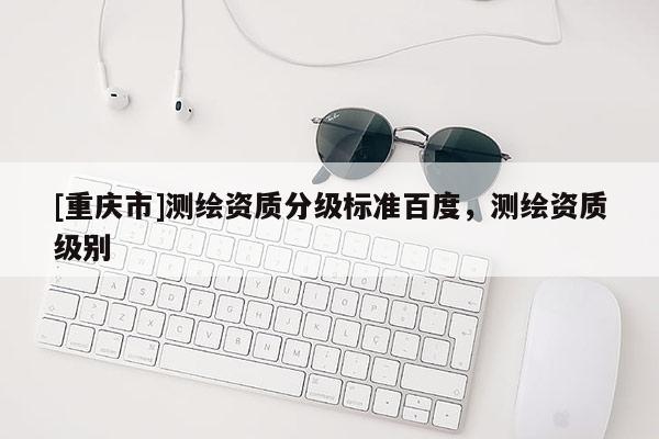 [重庆市]测绘资质分级标准百度，测绘资质级别