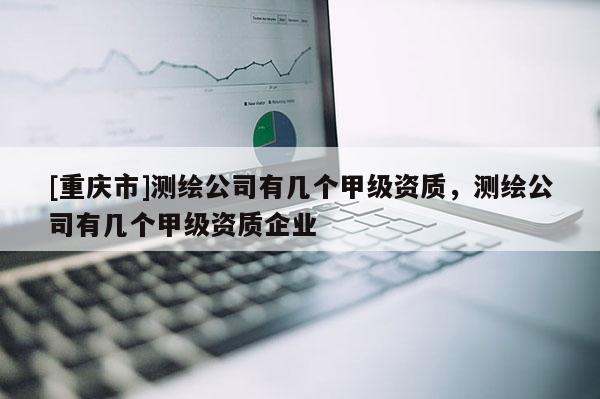 [重庆市]测绘公司有几个甲级资质，测绘公司有几个甲级资质企业