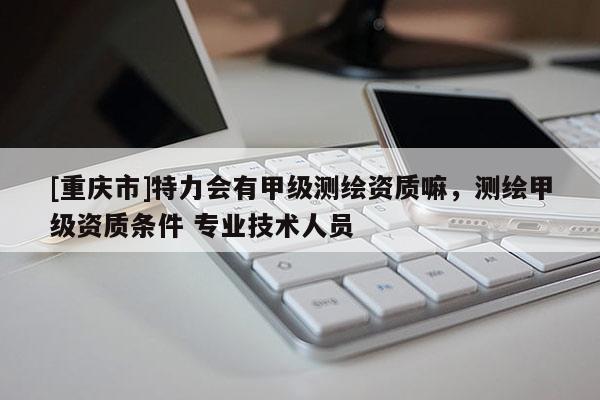 [重庆市]特力会有甲级测绘资质嘛，测绘甲级资质条件 专业技术人员