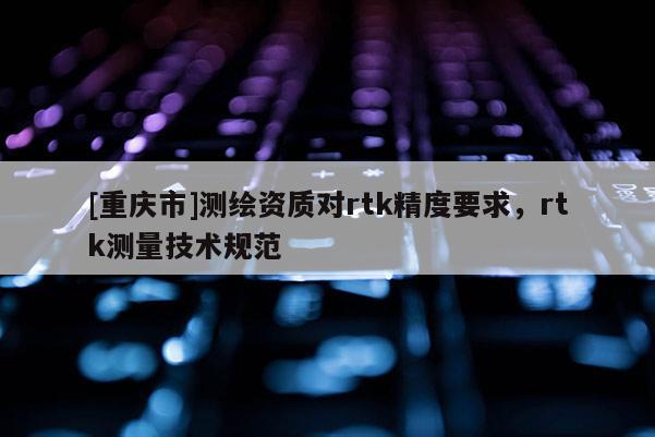 [重庆市]测绘资质对rtk精度要求，rtk测量技术规范