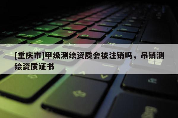 [重庆市]甲级测绘资质会被注销吗，吊销测绘资质证书