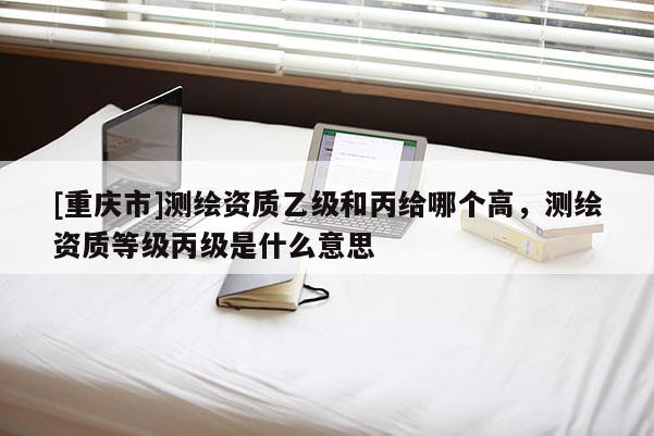 [重庆市]测绘资质乙级和丙给哪个高，测绘资质等级丙级是什么意思