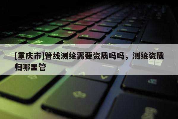 [重庆市]管线测绘需要资质吗吗，测绘资质归哪里管