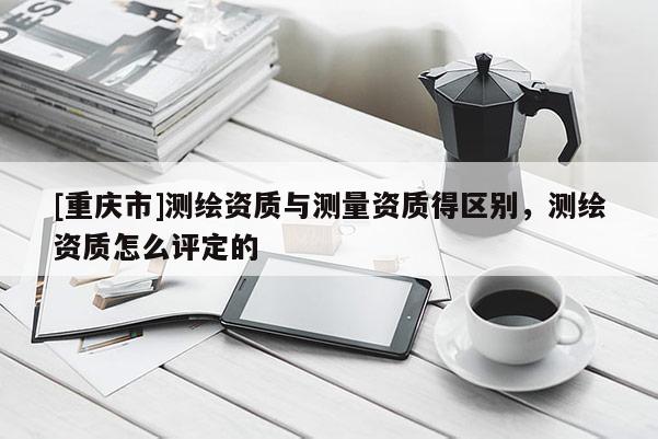 [重庆市]测绘资质与测量资质得区别，测绘资质怎么评定的