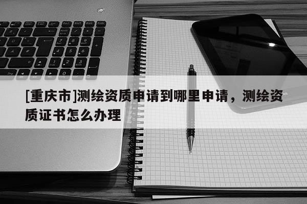 [重庆市]测绘资质申请到哪里申请，测绘资质证书怎么办理