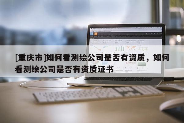 [重庆市]如何看测绘公司是否有资质，如何看测绘公司是否有资质证书