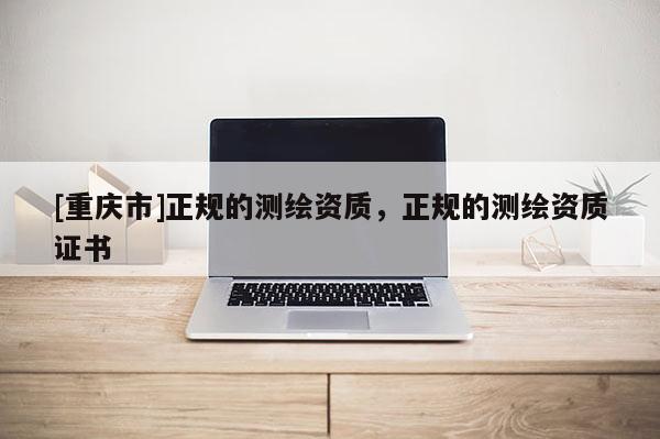 [重庆市]正规的测绘资质，正规的测绘资质证书