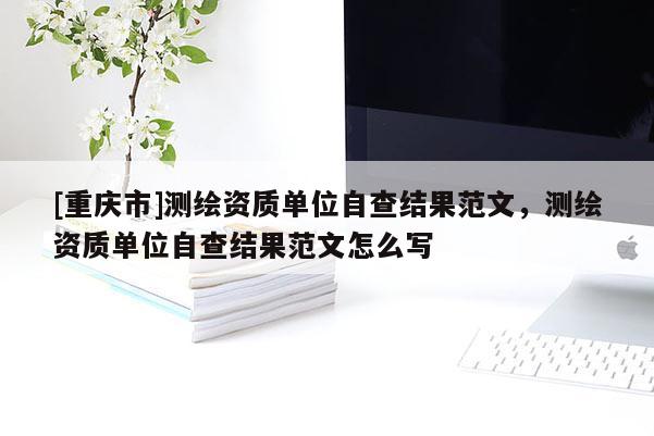 [重庆市]测绘资质单位自查结果范文，测绘资质单位自查结果范文怎么写