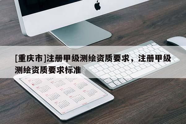 [重庆市]注册甲级测绘资质要求，注册甲级测绘资质要求标准