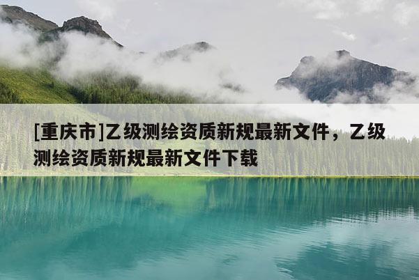 [重庆市]乙级测绘资质新规最新文件，乙级测绘资质新规最新文件下载