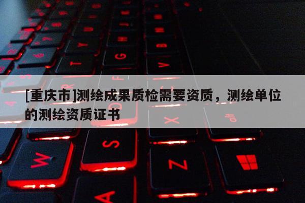 [重庆市]测绘成果质检需要资质，测绘单位的测绘资质证书