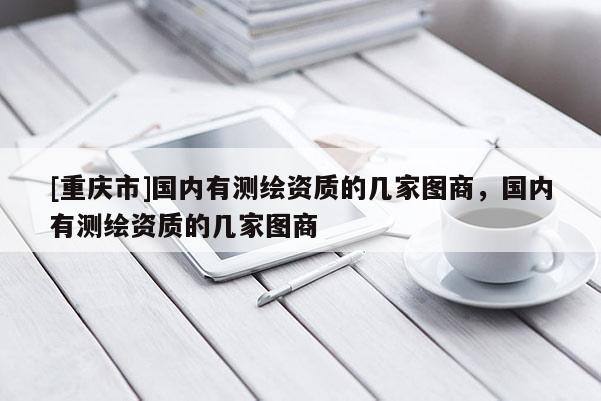 [重庆市]国内有测绘资质的几家图商，国内有测绘资质的几家图商