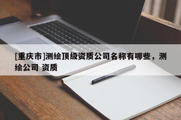 [重庆市]测绘顶级资质公司名称有哪些，测绘公司 资质