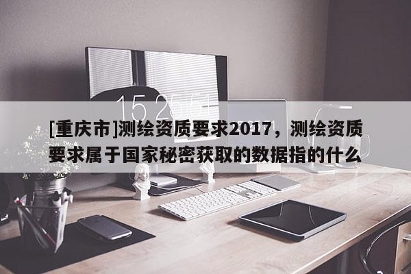 [重庆市]测绘资质要求2017，测绘资质要求属于国家秘密获取的数据指的什么