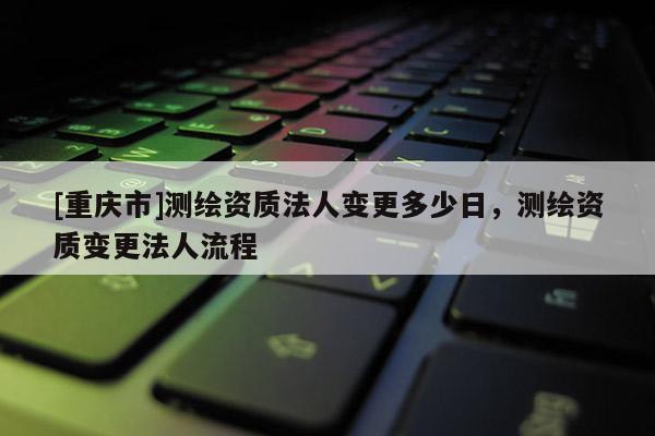 [重庆市]测绘资质法人变更多少日，测绘资质变更法人流程