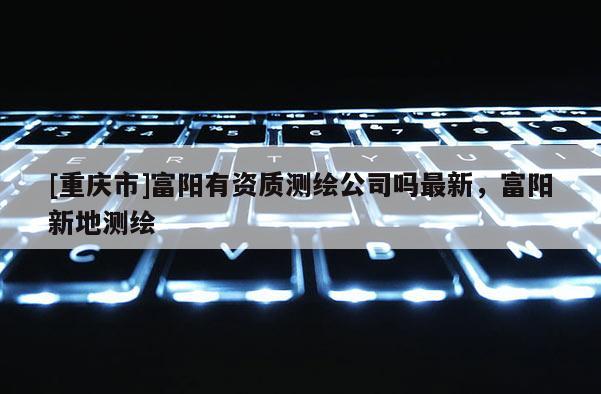[重庆市]富阳有资质测绘公司吗最新，富阳新地测绘