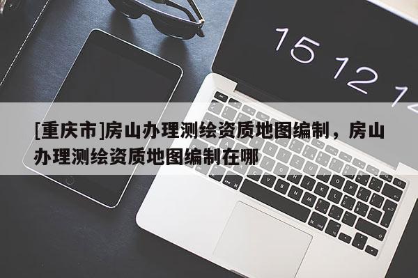 [重庆市]房山办理测绘资质地图编制，房山办理测绘资质地图编制在哪