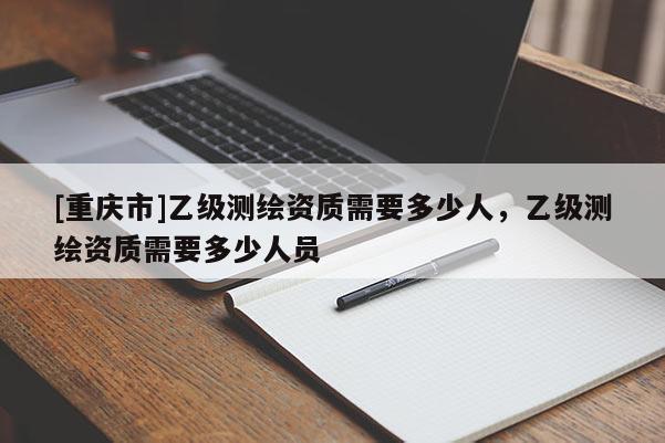 [重庆市]乙级测绘资质需要多少人，乙级测绘资质需要多少人员