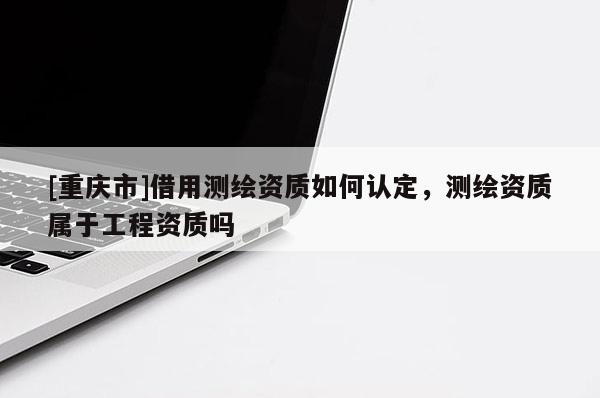 [重庆市]借用测绘资质如何认定，测绘资质属于工程资质吗