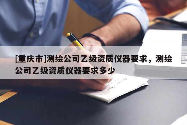 [重庆市]测绘公司乙级资质仪器要求，测绘公司乙级资质仪器要求多少
