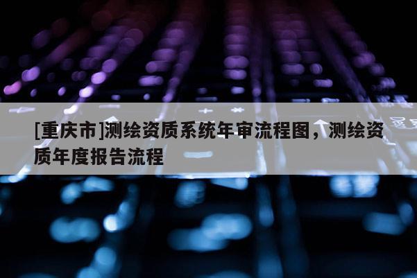 [重庆市]测绘资质系统年审流程图，测绘资质年度报告流程