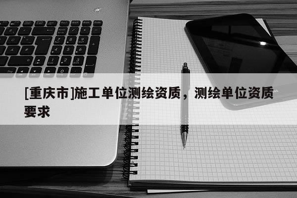 [重庆市]施工单位测绘资质，测绘单位资质要求