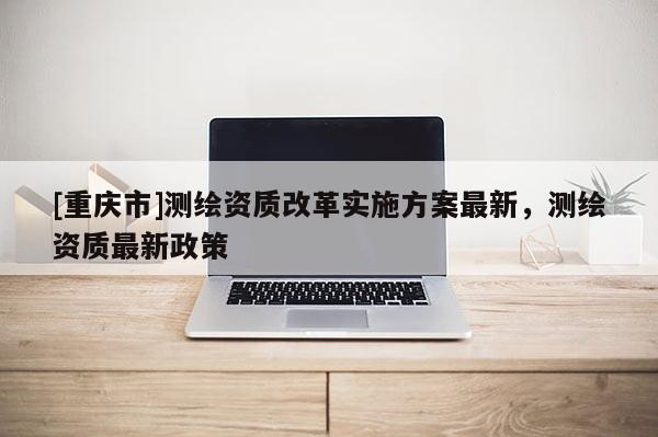 [重庆市]测绘资质改革实施方案最新，测绘资质最新政策