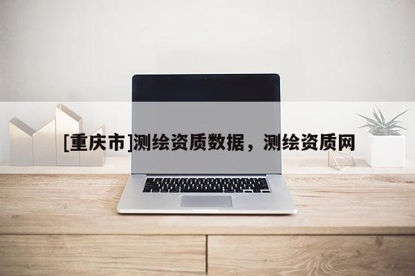 [重庆市]测绘资质数据，测绘资质网