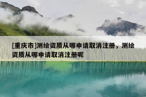[重庆市]测绘资质从哪申请取消注册，测绘资质从哪申请取消注册呢