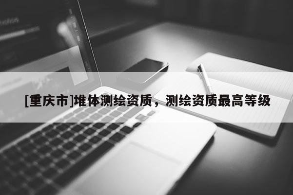 [重庆市]堆体测绘资质，测绘资质更高等级