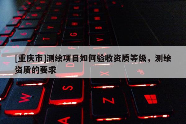 [重庆市]测绘项目如何验收资质等级，测绘资质的要求