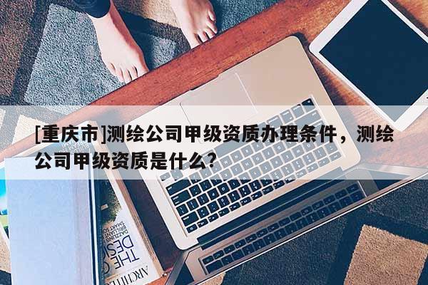 [重庆市]测绘公司甲级资质办理条件，测绘公司甲级资质是什么?