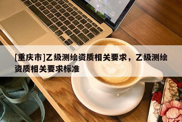 [重庆市]乙级测绘资质相关要求，乙级测绘资质相关要求标准