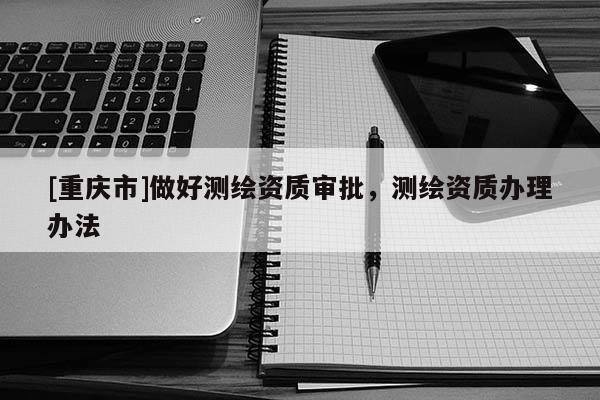 [重庆市]做好测绘资质审批，测绘资质办理办法