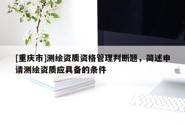 [重庆市]测绘资质资格管理判断题，简述申请测绘资质应具备的条件