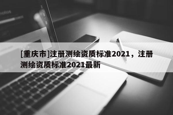 [重庆市]注册测绘资质标准2021，注册测绘资质标准2021最新