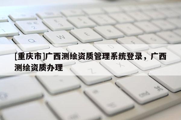 [重庆市]广西测绘资质管理系统登录，广西测绘资质办理