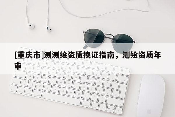 [重庆市]测测绘资质换证指南，测绘资质年审