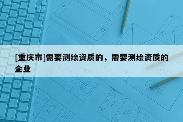 [重庆市]需要测绘资质的，需要测绘资质的企业