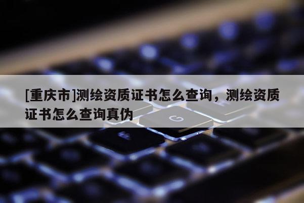 [重庆市]测绘资质证书怎么查询，测绘资质证书怎么查询真伪