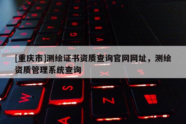 [重庆市]测绘证书资质查询官网网址，测绘资质管理系统查询