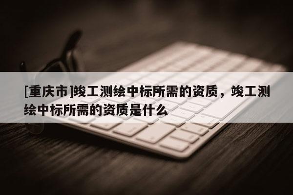 [重庆市]竣工测绘中标所需的资质，竣工测绘中标所需的资质是什么