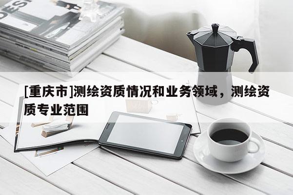 [重庆市]测绘资质情况和业务领域，测绘资质专业范围