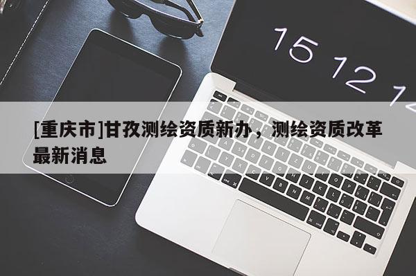 [重庆市]甘孜测绘资质新办，测绘资质改革最新消息